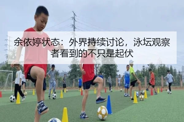 余依婷状态：外界持续讨论，泳坛观察者看到的不只是起伏